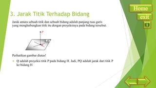 3. Jarak Titik Terhadap Bidang
Jarak antara sebuah titik dan sebuah bidang adalah panjang ruas garis
yang menghubungkan titik itu dengan proyeksinya pada bidang tersebut.

H
q

Perhatikan gambar diatas!


Q adalah proyeksi titik P pada bidang H. Jadi, PQ adalah jarak dari titik P
ke bidang H

Home
exit

 