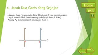 4. Jarak Dua Garis Yang Sejajar
Jika garis k dan l sejajar, maka dapat dibuat garis h yang memotong garis
k tegak lurus di titik P dan memotong garis l tegak lurus di titik Q.
Panjang PQ merupakan jarak antara garis k dan l.

P

q

Home
exit

 