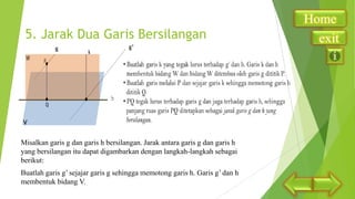 5. Jarak Dua Garis Bersilangan
g

g’

V

Misalkan garis g dan garis h bersilangan. Jarak antara garis g dan garis h
yang bersilangan itu dapat digambarkan dengan langkah-langkah sebagai
berikut:
Buatlah garis g’ sejajar garis g sehingga memotong garis h. Garis g’ dan h
membentuk bidang V.

Home
exit

 
