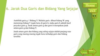 6. Jarak Dua Garis dan Bidang Yang Sejajar
Ambillah garis g // Bidang V. Melalui garis dibuat bidang W yang
memotong bidang V tegak lurus di garis h, maka garis h adalah hasil
proyeksi garis g. Jarak antara garis g dan garis h merupakan jarak
antara garis g dan bidang V.
Jarak antara garis dan bidang yang saling sejajar adalah panjang ruas
garis yang masing-masing tegak lurus terhadap garis dan bidang
tersebut.

Home
exit

 