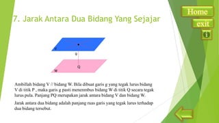 7. Jarak Antara Dua Bidang Yang Sejajar

Ambillah bidang V // bidang W. Bila dibuat garis g yang tegak lurus bidang
V di titik P , maka garis g pasti menenmbus bidang W di titik Q secara tegak
lurus pula. Panjang PQ merupakan jarak antara bidang V dan bidang W.
Jarak antara dua bidang adalah panjang ruas garis yang tegak lurus terhadap
dua bidang tersebut.

Home
exit

 