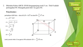 2.

Diketahui Kubus ABCD. EFGH denganpanjang rusuk 5 cm . Titik O adalah
pertengahan FH. Hitunglah jarak titik C ke garis FH.
Penyelesaian :

Home
exit

 