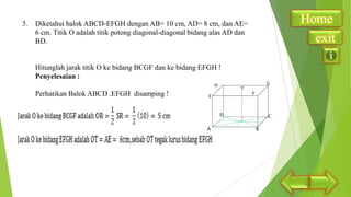 3.

Diketahui balok ABCD-EFGH dengan AB= 10 cm, AD= 8 cm, dan AE=
6 cm. Titik O adalah titik potong diagonal-diagonal bidang alas AD dan
BD.

Hitunglah jarak titik O ke bidang BCGF dan ke bidang EFGH !
Penyelesaian :
Perhatikan Balok ABCD .EFGH disamping !

Home
exit

 