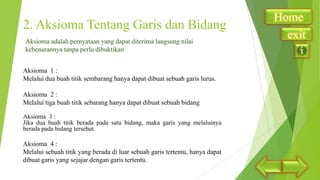 2. Aksioma Tentang Garis dan Bidang
Aksioma adalah pernyataan yang dapat diterima langsung nilai
kebenarannya tanpa perlu dibuktikan
Aksioma 1 :
Melalui dua buah titik sembarang hanya dapat dibuat sebuah garis lurus.
Aksioma 2 :
Melalui tiga buah titik sebarang hanya dapat dibuat sebuah bidang
Aksioma 3 :
Jika dua buah titik berada pada satu bidang, maka garis yang melaluinya
berada pada bidang tersebut.

Aksioma 4 :
Melalui sebuah titik yang berada di luar sebuah garis tertentu, hanya dapat
dibuat garis yang sejajar dengan garis tertentu.

Home
exit

 