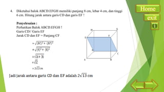 4.

Diketahui balok ABCD.EFGH memiliki panjang 8 cm, lebar 4 cm, dan tinggi
6 cm. Hitung jarak antara garis CD dan garis EF !
Penyelesaian :
Perhatikan Balok ABCD.EFGH !
Garis CD// Garis EF
Jarak CD dan EF = Panjang CF

Home
exit

 