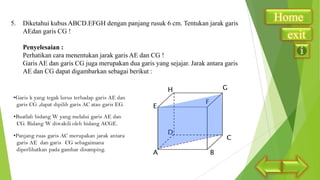 5.

Diketahui kubus ABCD.EFGH dengan panjang rusuk 6 cm. Tentukan jarak garis
AEdan garis CG !
Penyelesaian :
Perhatikan cara menentukan jarak garis AE dan CG !
Garis AE dan garis CG juga merupakan dua garis yang sejajar. Jarak antara garis
AE dan CG dapat digambarkan sebagai berikut :

Home
exit

 