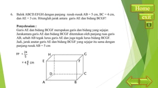 6.

Balok ABCD.EFGH dengan panjang rusuk-rusuk AB = 5 cm, BC = 4 cm,
dan AE = 3 cm. Hitunglah jarak antara garis AE dan bidang BCGF!
Penyelesaian :
Garis AE dan bidang BCGF merupakan garis dan bidang yang sejajar.
Jarakantara garis AE dan bidang BCGF ditentukan oleh panjang ruas garis
AB, sebab AB tegak lurus garis AE dan juga tegak lurus bidang BCGF.
Jadi, jarak anatar garis AE dan bidang BCGF yang sejajar itu sama dengan
panjang rusuk AB = 5 cm

Home
exit

 