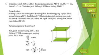 7.

Diketahui balok ABCD.EFGH dengan panjang rusuk AB= 5 cm, BC = 4 cm,
dan AE = 3 cm. Tentukan jarak bidang ABCD dan bidang EFGH !
Penyelesaian :
Bidang ABCD dan bidang EFGH merupakan dua bidang yang sejajar. Jarak
antara bidang ABCD dan bidang EFGH ditentukan oleh panjang ruas garis
AE atau BF atau CG atau DH, sebab AE tegak lurus pada bidang ABCD dan
juga bidang EFGH.
Perhatikan gambar disamping !
Jadi, jarak antara bidang ABCD dan
bidang EFGH sama dengan panjang
rusuk AE = 3 cm.

Home
exit

 