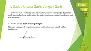 1. Sudut Antara Garis dengan Garis
Sifat dua buah sudut yang sama besar dalam geometri bidang dapat digunakan
untuk menentukan besar sudut antara dua garis berpotongan maupun bersilangan pada
sebidang ruang.
a.

Sudut antara Dua Garis Berpotongan

Jika garis g dan garis h berpotongan, maka sudut antara garis g dan h adalah
lancipnya, α.

α

Home
exit

 