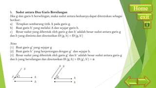 b. Sudut antara Dua Garis Bersilangan
Jika g dan garis h berselingan, maka sudut antara keduanya dapat ditentukan sebagai
berikut :
a) Tetapkan sembarang titik A pada garis g.
b) Buat garis h’ yang melalui A dan sejajar garis h.
c) Besar sudut yang dibentuk oleh garis g dan h’ adalah besar sudut antara garis g
dan h yang diminta dan dinotasikan Ð (g, h) = Ð (g, h’)
Atau
(1) Buat garis g’ yang sejajar g
(2) Buat garis h´ yang berpotongan dengan g’ dan sejajar h.
(3) Besar sudut yang dibentuk oleh garis g’ dan h´ adalah besar sudut antara garis g
dan h yang bersilangan dan dinotasikan Ð (g, h) = Ð (g’, h’) = α

α

α

Home
exit

 