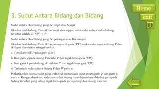 3. Sudut Antara Bidang dan Bidang
Sudut antara Dua Bidang yang Berimpit atau Sejajar
Jika dua buah bidang V dan W berimpit atau sejajar, maka sudut antara kedua bidang
tersebut adalah (V,W) = 00.
Sudut antara Dua Bidang yang Berpotongan atau Bersilangan
Jika dua buah bidang V dan W berpotongan di garis (V,W), maka sudut antara bidang V dan
W dapat ditentukan sebagai berikut.
a. Tentukan titik P pada garis (V,W).
b. Buat garis g pada bidang V melalui P dan tegak lurus garis (V,W).

c. Buat garis h pada bidang W melalui P dan tegak lurus gari (V,W).
d. Terbentuk sudut antara bidang V dan W yaitu α.
Perhatikanlah bahwa sudut yang terbentuk merupakan sudut antara garis g dan garis h
yaitu α. Dengan demikian, sudut antar dua bidang dapat ditentukan oleh dua garis pada
bidang tersebut yang saling tegak lurus pada garis potong dua bidang tersebut.

Home
exit

 