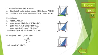3. Diketahui kubus ABCD.EFGH
a. Gambarlah sudut antara bidang BDG dengan ABCD
b. Tentukan nilai sinus sudut antara BDG dan ABCD !
Pembahasan :
a. <(BDG,ABCD)
• garis potong BDG dan ABCD ® BD
• garis pada ABCD yang ^ BD ® AC
• garis pada BDG yang ^ BD ® GP
Jadi <(BDG,ABCD) = <(GP,PC) = <GPC

b. sin<(BDG,ABCD) = sin <GPC

Jadi, sin<(BDG,ABCD)

Home
exit

 