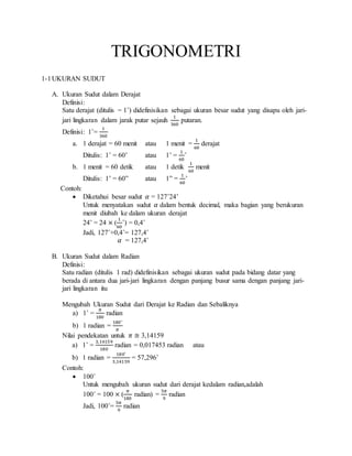 TRIGONOMETRI
1-1UKURAN SUDUT
A. Ukuran Sudut dalam Derajat
Definisi:
Satu derajat (ditulis = 1˚) didefinisikan sebagai ukuran besar sudut yang disapu oleh jari-
jari lingkaran dalam jarak putar sejauh
1
360
putaran.
Definisi: 1˚=
1
360
a. 1 derajat = 60 menit atau 1 menit =
1
60
derajat
Ditulis: 1˚ = 60’ atau 1’ =
1
60
˚
b. 1 menit = 60 detik atau 1 detik
1
60
menit
Ditulis: 1’ = 60” atau 1” =
1
60
’
Contoh:
 Diketahui besar sudut 𝛼 = 127˚24’
Untuk menyatakan sudut 𝛼 dalam bentuk decimal, maka bagian yang berukuran
menit diubah ke dalam ukuran derajat
24’ = 24 × (
1
60
˚) = 0,4˚
Jadi, 127˚+0,4˚= 127,4˚
𝛼 = 127,4˚
B. Ukuran Sudut dalam Radian
Definisi:
Satu radian (ditulis 1 rad) didefinisikan sebagai ukuran sudut pada bidang datar yang
berada di antara dua jari-jari lingkaran dengan panjang busur sama dengan panjang jari-
jari lingkaran itu
Mengubah Ukuran Sudut dari Derajat ke Radian dan Sebaliknya
a) 1˚ =
𝜋
180
radian
b) 1 radian =
180˚
𝜋
Nilai pendekatan untuk 𝜋 ≅ 3,14159
a) 1˚ =
3,14159
180
radian = 0,017453 radian atau
b) 1 radian =
180˚
3,14159
= 57,296˚
Contoh:
 100˚
Untuk mengubah ukuran sudut dari derajat kedalam radian,adalah
100˚ = 100 × (
𝜋
180
radian) =
5𝜋
9
radian
Jadi, 100˚=
5𝜋
9
radian
 