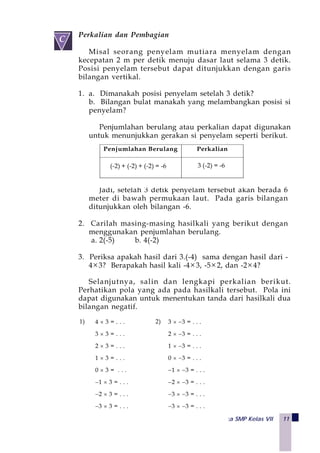 Matematika SMP Kelas VII 11
Perkalian dan Pembagian
Misal seorang penyelam mutiara menyelam dengan
kecepatan 2 m per detik menuju dasar laut selama 3 detik.
Posisi penyelam tersebut dapat ditunjukkan dengan garis
bilangan vertikal.
1. a. Dimanakah posisi penyelam setelah 3 detik?
b. Bilangan bulat manakah yang melambangkan posisi si
penyelam?
Penjumlahan berulang atau perkalian dapat digunakan
untuk menunjukkan gerakan si penyelam seperti berikut.
Jadi, setelah 3 detik penyelam tersebut akan berada 6
meter di bawah permukaan laut. Pada garis bilangan
ditunjukkan oleh bilangan -6.
2. Carilah masing-masing hasilkali yang berikut dengan
menggunakan penjumlahan berulang.
a. 2(-5) b. 4(-2)
3. Periksa apakah hasil dari 3.(-4) sama dengan hasil dari -
4×3? Berapakah hasil kali -4×3, -5×2, dan -2×4?
Selanjutnya, salin dan lengkapi perkalian berikut.
Perhatikan pola yang ada pada hasilkali tersebut. Pola ini
dapat digunakan untuk menentukan tanda dari hasilkali dua
bilangan negatif.
Penjumlahan Berulang Perkalian
(-4) + (-4) + (-4) = -12 3(-4) = -12(-2) + (-2) + (-2) = -6 3 (-2) = -6
 
C
1) 4 × 3 = . . .
3 × 3 = . . .
2 × 3 = . . .
1 × 3 = . . .
0 × 3 = . . .
−1 × 3 = . . .
−2 × 3 = . . .
−3 × 3 = . . .
2) 3 × −3 = . . .
2 × −3 = . . .
1 × −3 = . . .
0 × −3 = . . .
−1 × −3 = . . .
−2 × −3 = . . .
−3 × −3 = . . .
−3 × −3 = . . .
 