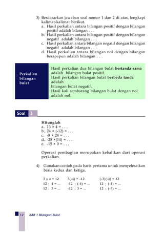 12 BAB 1 Bilangan Bulat
3) Berdasarkan jawaban soal nomor 1 dan 2 di atas, lengkapi
kalimat-kalimat berikut.
a. Hasil perkalian antara bilangan positif dengan bilangan
positif adalah bilangan . . .
b. Hasil perkalian antara bilangan positif dengan bilangan
negatif adalah bilangan . . .
c. Hasil perkalian antara bilangan negatif dengan bilangan
negatif adalah bilangan . . .
d. Hasil perkalian antara bilangan nol dengan bilangan
berapapun adalah bilangan . . .
Hitunglah
a. 13 × 4 = . . .
b. 24 × (-12) = . . .
c. -8 × 24 = . . .
d. -25 ×(14) = . . .
e. -15 × 0 = . . .
Operasi pembagian merupakan kebalikan dari operasi
perkalian.
4) Gunakan contoh pada baris pertama untuk menyelesaikan
baris kedua dan ketiga.
Hasil perkalian dua bilangan bulat bertanda sama
adalah bilangan bulat positif.
Hasil perkalian bilangan bulat berbeda tanda
adalah
bilangan bulat negatif.
Hasil kali sembarang bilangan bulat dengan nol
adalah nol.
Perkalian
bilangan
bulat
3 x 4 = 12 3(-4) = -12 (-3)(-4) = 12
12 ÷ 4 = ... -12 ÷ (-4) = ... 12 ÷ (-4) = ...
12 ÷ 3 = ... -12 ÷ 3 = ... 12 ÷ (-3) = ...:
:
:
:
:
:
Soal 3
 