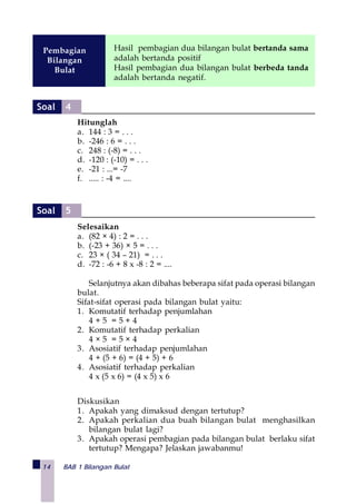 14 BAB 1 Bilangan Bulat
Hitunglah
a. 144 : 3 = . . .
b. -246 : 6 = . . .
c. 248 : (-8) = . . .
d. -120 : (-10) = . . .
e. -21 : ...= -7
f. ..... : -4 = ....
Selesaikan
a. (82 × 4) : 2 = . . .
b. (-23 + 36) × 5 = . . .
c. 23 × ( 34 – 21) = . . .
d. -72 : -6 + 8 x -8 : 2 = ....
Selanjutnya akan dibahas beberapa sifat pada operasi bilangan
bulat.
Sifat-sifat operasi pada bilangan bulat yaitu:
1. Komutatif terhadap penjumlahan
4 + 5 = 5 + 4
2. Komutatif terhadap perkalian
4 × 5 = 5 × 4
3. Asosiatif terhadap penjumlahan
4 + (5 + 6) = (4 + 5) + 6
4. Asosiatif terhadap perkalian
4 x (5 x 6) = (4 x 5) x 6
Diskusikan
1. Apakah yang dimaksud dengan tertutup?
2. Apakah perkalian dua buah bilangan bulat menghasilkan
bilangan bulat lagi?
3. Apakah operasi pembagian pada bilangan bulat berlaku sifat
tertutup? Mengapa? Jelaskan jawabanmu!
Hasil pembagian dua bilangan bulat bertanda sama
adalah bertanda positif
Hasil pembagian dua bilangan bulat berbeda tanda
adalah bertanda negatif.
Pembagian
Bilangan
Bulat
Soal 4
Soal 5
 