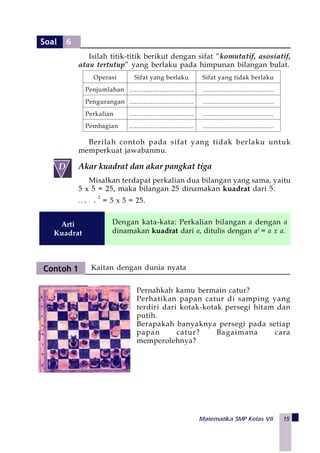 Matematika SMP Kelas VII 15
Operasi Sifat yang berlaku Sifat yang tidak berlaku
Penjumlahan .................................... ........................................
Pengurangan .................................... ........................................
Perkalian .................................... ........................................
Pembagian .................................... ........................................
Akar kuadrat dan akar pangkat tiga
Misalkan terdapat perkalian dua bilangan yang sama, yaitu
5 x 5 = 25, maka bilangan 25 dinamakan kuadrat dari 5.
J a d i 5
2
= 5 x 5 = 25.
Berilah contoh pada sifat yang tidak berlaku untuk
memperkuat jawabanmu.
Isilah titik-titik berikut dengan sifat “komutatif, asosiatif,
atau tertutup” yang berlaku pada himpunan bilangan bulat.
 
D
Dengan kata-kata: Perkalian bilangan a dengan a
dinamakan kuadrat dari a, ditulis dengan a2
= a x a.
Arti
Kuadrat
Contoh 1 Kaitan dengan dunia nyata
Pernahkah kamu bermain catur?
Perhatikan papan catur di samping yang
terdiri dari kotak-kotak persegi hitam dan
putih.
Berapakah banyaknya persegi pada setiap
papan catur? Bagaimana cara
memperolehnya?
Soal 6
 