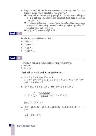 18 BAB 1 Bilangan Bulat
e. Bagaimanakah Anda menentukan panjang rusuk tiap
kubus yang telah diketahui volumenya?
Mencari bilangan yang pangkat tiganya sama dengan
8, itu artinya mencari akar pangkat tiga dari 8, ditulis
3
8 . Jadi = 2.
Mencari bilangan yang yang pangkat tiganya sama
dengan 27, itu artinya mencari akar pangkat tiga dari 27,
ditulis 3
27 . Jadi 3
27 = 3.
3 8− = -2, karena (-2)3 = -8.
Isilah titik-titik di bawah ini!
a. 3
64 = . . .
b. 3
1000 = . . .
c. 3
27− = . . .
d. 3
125− = . . .
Tentukan panjang rusuk kubus yang volumenya
a. 64 cm3
b. 216 m3
Perhatikan hasil perkalian berikut ini.
a. 33
= 3 × 3 × 3 dan 32
= 3× 3
33
x 32
= ( 3 × 3 × 3 ) x ( 3 x 3 ) = 3 x 3 x 3 x 3 x 3 = 35
= 33+2
Jadi, 33
x 32
= 33+2
b. 26
= 2 x 2 x 2 x 2 x 2 x 2 dan 24
= 2 x 2 x 2 x 2
26
: 24
= 4
2
6
2
= 2x2x2x2
22x2x2x2x2x
= 2 x 2 = 22
= 26-4
.
Jadi, 26
: 24
= 26-4
c. (23
)2
= (2×2×2)2
= (2×2×2) × (2×2×2) = 2×2×2×2×2×2 = 26
=
23x2
.
Jadi, (23
)2
= 23x2
.
Soal 10
Soal 11
 
