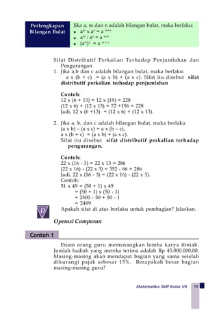 Matematika SMP Kelas VII 19
Jika a, m dan n adalah bilangan bulat, maka berlaku:
am
x an
= a m+n
am
: an
= a m-n
(am
)n
= a m x n
Perlengkapan
Bilangan Bulat
Sifat Distributif Perkalian Terhadap Penjumlahan dan
Pengurangan
1. Jika a,b dan c adalah bilangan bulat, maka berlaku:
a x (b + c) = (a x b) + (a x c). Sifat itu disebut sifat
distributif perkalian terhadap penjumlahan
Contoh:
12 x (6 + 13) = 12 x (19) = 228
(12 x 6) + (12 x 13) = 72 +156 = 228
Jadi, 12 x (6 +13) = (12 x 6) + (12 x 13).
2. Jika a, b, dan c adalah bilangan bulat, maka berlaku
(a x b) – (a x c) = a x (b – c),
a x (b + c) = (a x b) + (a x c).
Sifat itu disebut sifat distributif perkalian terhadap
pengurangan.
Contoh:
22 x (16 - 3) = 22 x 13 = 286
(22 x 16) - (22 x 3) = 352 - 66 = 286
Jadi, 22 x (16 - 3) = (22 x 16) - (22 x 3).
Contoh:
51 x 49 = (50 + 1) x 49
= (50 + 1) x (50 - 1)
= 2500 - 50 + 50 - 1
= 2499
Apakah sifat di atas berlaku untuk pembagian? Jelaskan.
Operasi Campuran
Enam orang guru memenangkan lomba karya ilmiah.
Jumlah hadiah yang mereka terima adalah Rp 45.000.000,00.
Masing-masing akan mendapat bagian yang sama setelah
dikurangi pajak sebesar 15%. Berapakah besar bagian
masing-masing guru?
 
D
Contoh 1
 