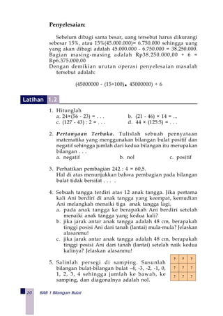 20 BAB 1 Bilangan Bulat
Penyelesaian:
Sebelum dibagi sama besar, uang tersebut harus dikurangi
sebesar 15%, atau 15%(45.000.000)= 6.750.000 sehingga uang
yang akan dibagi adalah 45.000.000 - 6.750.000 = 38.250.000.
Bagian masing-masing adalah Rp38.250.000,00 ÷ 6 =
Rp6.375.000,00
Dengan demikian urutan operasi penyelesaian masalah
tersebut adalah:
(45000000 - (15÷100)• 45000000) ÷ 6
1. Hitunglah
a. 24×(56 - 23) = . . . b. (21 - 46) × 14 = ...
c. (127 - 43) : 2 = . . . d. 44 × (125:5) = . . .
2. Pertanyaan Terbuka. Tulislah sebuah pernyataan
matematika yang menggunakan bilangan bulat positif dan
negatif sehingga jumlah dari kedua bilangan itu merupakan
bilangan . . .
a. negatif b. nol c. positif
3. Perhatikan pembagian 242 : 4 = 60,5.
Hal di atas menunjukkan bahwa pembagian pada bilangan
bulat tidak bersifat . . . .
4. Sebuah tangga terdiri atas 12 anak tangga. Jika pertama
kali Ani berdiri di anak tangga yang keempat, kemudian
Ani melangkah menaiki tiga anak tangga lagi,
a. pada anak tangga ke berapakah Ani berdiri setelah
menaiki anak tangga yang kedua kali?
b. jika jarak antar anak tangga adalah 48 cm, berapakah
tinggi posisi Ani dari tanah (lantai) mula-mula? Jelaskan
alasanmu!
c. jika jarak antar anak tangga adalah 48 cm, berapakah
tinggi posisi Ani dari tanah (lantai) setelah naik kedua
kalinya? Jelaskan alasanmu!
5. Salinlah persegi di samping. Susunlah
bilangan bulat-bilangan bulat –4, -3, -2, -1, 0,
1, 2, 3, 4 sehingga jumlah ke bawah, ke
samping, dan diagonalnya adalah nol.
? ? ?
? ? ?
? ? ?
Latihan 1.2
 