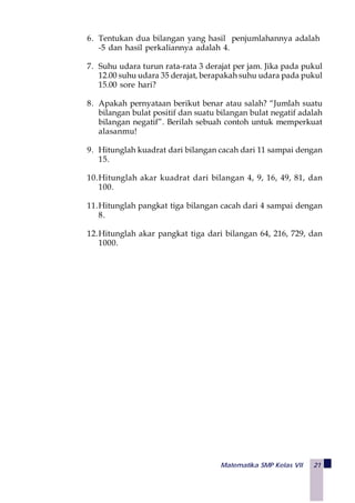 Matematika SMP Kelas VII 21
6. Tentukan dua bilangan yang hasil penjumlahannya adalah
-5 dan hasil perkaliannya adalah 4.
7. Suhu udara turun rata-rata 3 derajat per jam. Jika pada pukul
12.00 suhu udara 35 derajat, berapakah suhu udara pada pukul
15.00 sore hari?
8. Apakah pernyataan berikut benar atau salah? “Jumlah suatu
bilangan bulat positif dan suatu bilangan bulat negatif adalah
bilangan negatif”. Berilah sebuah contoh untuk memperkuat
alasanmu!
9. Hitunglah kuadrat dari bilangan cacah dari 11 sampai dengan
15.
10.Hitunglah akar kuadrat dari bilangan 4, 9, 16, 49, 81, dan
100.
11.Hitunglah pangkat tiga bilangan cacah dari 4 sampai dengan
8.
12.Hitunglah akar pangkat tiga dari bilangan 64, 216, 729, dan
1000.
 