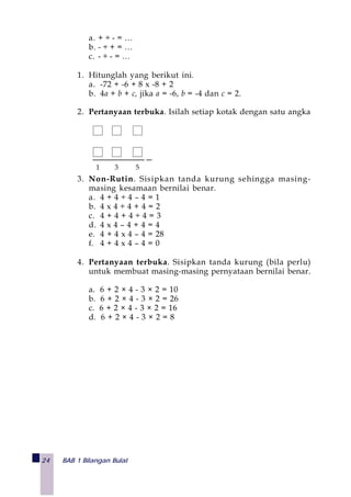 24 BAB 1 Bilangan Bulat
a. + ÷ - = …
b. - ÷ + = …
c. - ÷ - = …
1. Hitunglah yang berikut ini.
a. -72 + -6 + 8 x -8 + 2
b. 4a + b + c, jika a = -6, b = -4 dan c = 2.
2. Pertanyaan terbuka. Isilah setiap kotak dengan satu angka
3. Non-Rutin. Sisipkan tanda kurung sehingga masing-
masing kesamaan bernilai benar.
a. 4 + 4 ÷ 4 – 4 = 1
b. 4 x 4 ÷ 4 + 4 = 2
c. 4 + 4 + 4 ÷ 4 = 3
d. 4 x 4 – 4 + 4 = 4
e. 4 + 4 x 4 – 4 = 28
f. 4 + 4 x 4 – 4 = 0
4. Pertanyaan terbuka. Sisipkan tanda kurung (bila perlu)
untuk membuat masing-masing pernyataan bernilai benar.
a. 6 + 2 × 4 - 3 × 2 = 10
b. 6 + 2 × 4 - 3 × 2 = 26
c. 6 + 2 × 4 - 3 × 2 = 16
d. 6 + 2 × 4 - 3 × 2 = 8
1 3 5
 