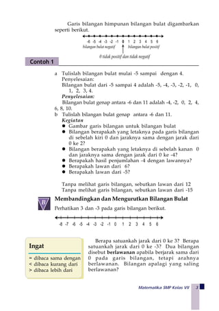 Matematika SMP Kelas VII 3
Membandingkan dan Mengurutkan Bilangan Bulat
Perhatikan 3 dan -3 pada garis bilangan berikut.
-8 -7 -6 -5 -4 -3 -2 -1 0 1 2 3 4 5 6
Berapa satuankah jarak dari 0 ke 3? Berapa
satuankah jarak dari 0 ke -3? Dua bilangan
disebut berlawanan apabila berjarak sama dari
0 pada garis bilangan, tetapi arahnya
berlawanan. Bilangan apalagi yang saling
berlawanan?
Garis bilangan himpunan bilangan bulat digambarkan
seperti berikut.
bilangan bulat positif
0 tidak positif dan tidak negatif
-6 -5 -4 -3 -2 -1 0 1 2 3 4 5 6
bilangan bulat negatif
a Tulislah bilangan bulat mulai -5 sampai dengan 4.
Penyelesaian:
Bilangan bulat dari -5 sampai 4 adalah -5, -4, -3, -2, -1, 0,
1, 2, 3, 4.
Penyelesaian:
Bilangan bulat genap antara -6 dan 11 adalah -4, -2, 0, 2, 4,
6, 8, 10.
b Tulislah bilangan bulat genap antara -6 dan 11.
Kegiatan
Gambar garis bilangan untuk bilangan bulat
Bilangan berapakah yang letaknya pada garis bilangan
di sebelah kiri 0 dan jaraknya sama dengan jarak dari
0 ke 2?
Bilangan berapakah yang letaknya di sebelah kanan 0
dan jaraknya sama dengan jarak dari 0 ke -4?
Berapakah hasil penjumlahan -4 dengan lawannya?
Berapakah lawan dari 6?
Berapakah lawan dari -5?
Tanpa melihat garis bilangan, sebutkan lawan dari 12
Tanpa melihat garis bilangan, sebutkan lawan dari -15
Contoh 1
 
B
Ingat
= dibaca sama dengan
< dibaca kurang dari
> dibaca lebih dari
 