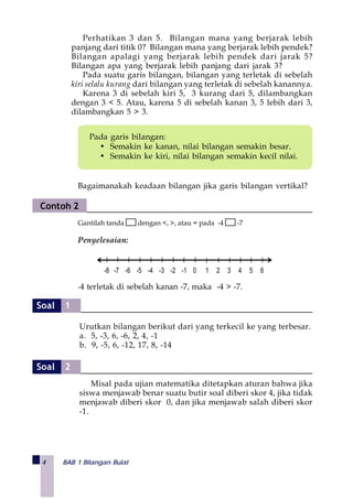 4 BAB 1 Bilangan Bulat
Pada garis bilangan:
• Semakin ke kanan, nilai bilangan semakin besar.
• Semakin ke kiri, nilai bilangan semakin kecil nilai.
Bagaimanakah keadaan bilangan jika garis bilangan vertikal?
Gantilah tanda dengan <, >, atau = pada -4 -7
Penyelesaian:
-4 terletak di sebelah kanan -7, maka -4 > -7.
-8 -7 -6 -5 -4 -3 -2 -1 0 1 2 3 4 5 6
Perhatikan 3 dan 5. Bilangan mana yang berjarak lebih
panjang dari titik 0? Bilangan mana yang berjarak lebih pendek?
Bilangan apalagi yang berjarak lebih pendek dari jarak 5?
Bilangan apa yang berjarak lebih panjang dari jarak 3?
Pada suatu garis bilangan, bilangan yang terletak di sebelah
kiri selalu kurang dari bilangan yang terletak di sebelah kanannya.
Karena 3 di sebelah kiri 5, 3 kurang dari 5, dilambangkan
dengan 3 < 5. Atau, karena 5 di sebelah kanan 3, 5 lebih dari 3,
dilambangkan 5 > 3.
Contoh 2
Urutkan bilangan berikut dari yang terkecil ke yang terbesar.
a. 5, -3, 6, -6, 2, 4, -1
b. 9, -5, 6, -12, 17, 8, -14
Misal pada ujian matematika ditetapkan aturan bahwa jika
siswa menjawab benar suatu butir soal diberi skor 4, jika tidak
menjawab diberi skor 0, dan jika menjawab salah diberi skor
-1.
Soal 1
Soal 2
 