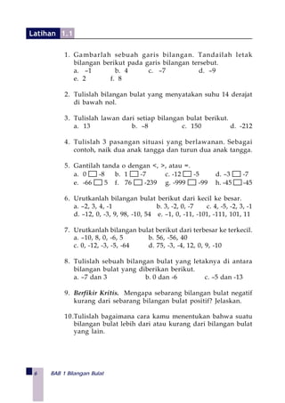 6 BAB 1 Bilangan Bulat
1. Gambarlah sebuah garis bilangan. Tandailah letak
bilangan berikut pada garis bilangan tersebut.
a. –1 b. 4 c. –7 d. –9
e. 2 f. 8
2. Tulislah bilangan bulat yang menyatakan suhu 14 derajat
di bawah nol.
3. Tulislah lawan dari setiap bilangan bulat berikut.
a. 13 b. –8 c. 150 d. -212
4. Tulislah 3 pasangan situasi yang berlawanan. Sebagai
contoh, naik dua anak tangga dan turun dua anak tangga.
5. Gantilah tanda o dengan <, >, atau =.
a. 0 -8 b. 1 -7 c. -12 -5 d. –3 -7
e. -66 5 f. 76 -239 g. -999 -99 h. -45 -45
6. Urutkanlah bilangan bulat berikut dari kecil ke besar.
a. –2, 3, 4, -1 b. 3, -2, 0, -7 c. 4, -5, -2, 3, -1
d. –12, 0, -3, 9, 98, -10, 54 e. –1, 0, -11, -101, -111, 101, 11
7. Urutkanlah bilangan bulat berikut dari terbesar ke terkecil.
a. –10, 8, 0, -6, 5 b. 56, -56, 40
c. 0, -12, -3, -5, -64 d. 75, -3, -4, 12, 0, 9, -10
8. Tulislah sebuah bilangan bulat yang letaknya di antara
bilangan bulat yang diberikan berikut.
a. –7 dan 3 b. 0 dan -6 c. –5 dan -13
9. Berfikir Kritis. Mengapa sebarang bilangan bulat negatif
kurang dari sebarang bilangan bulat positif? Jelaskan.
10.Tulislah bagaimana cara kamu menentukan bahwa suatu
bilangan bulat lebih dari atau kurang dari bilangan bulat
yang lain.
Latihan 1.1
 
