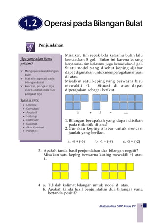 Matematika SMP Kelas VII 7
Penjumlahan
Misalkan, tim sepak bola kelasmu bulan lalu
kemasukan 5 gol. Bulan ini karena kurang
kerjasama, tim kelasmu juga kemasukan 3 gol.
Suatu model yang disebut keping aljabar
dapat digunakan untuk memperagakan situasi
di atas.
Misalkan satu keping yang berwarna biru
mewakili -1. Situasi di atas dapat
diperagakan sebagai berikut.
-5 + -3 = ....
1. Bilangan berapakah yang dapat diisikan
pada titik-titik di atas?
2. Gunakan keping aljabar untuk mencari
jumlah yang berikut.
a. -4 + (-6) b. -1 + (-8) c. -5 + (-2)
3. Apakah tanda hasil penjumlahan dua bilangan negatif?
Misalkan satu keping berwarna kuning mewakili +1 atau
1.
4. a. Tulislah kalimat bilangan untuk model di atas.
b. Apakah tanda hasil penjumlahan dua bilangan yang
bertanda positif?
OperasipadaBilanganBulat1.2
Apa yang akan kamu
pelajari?
Mengoperasikan bilangan
bulat
Sifat-sifat operasi pada
bilangan bulat
Kuadrat, pangkat tiga,
akar kuadrat, dan akar
pangkat tiga
Kata Kunci:
• Operasi
• Komutatif
• Asosiatif
• Tertutup
• Distributif
• Kuadrat
• Akar Kuadrat
• Pangkat
 
A
 