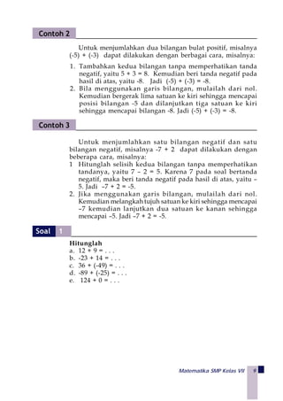 Matematika SMP Kelas VII 9
Untuk menjumlahkan satu bilangan negatif dan satu
bilangan negatif, misalnya -7 + 2 dapat dilakukan dengan
beberapa cara, misalnya:
1 Hitunglah selisih kedua bilangan tanpa memperhatikan
tandanya, yaitu 7 – 2 = 5. Karena 7 pada soal bertanda
negatif, maka beri tanda negatif pada hasil di atas, yaitu –
5. Jadi –7 + 2 = -5.
2. Jika menggunakan garis bilangan, mulailah dari nol.
Kemudian melangkah tujuh satuan ke kiri sehingga mencapai
–7 kemudian lanjutkan dua satuan ke kanan sehingga
mencapai –5. Jadi –7 + 2 = -5.
Hitunglah
a. 12 + 9 = . . .
b. -23 + 14 = . . .
c. 36 + (-49) = . . .
d. -89 + (-25) = . . .
e. 124 + 0 = . . .
Untuk menjumlahkan dua bilangan bulat positif, misalnya
(-5) + (-3) dapat dilakukan dengan berbagai cara, misalnya:
Contoh 2
1. Tambahkan kedua bilangan tanpa memperhatikan tanda
negatif, yaitu 5 + 3 = 8. Kemudian beri tanda negatif pada
hasil di atas, yaitu -8. Jadi (-5) + (-3) = -8.
2. Bila menggunakan garis bilangan, mulailah dari nol.
Kemudian bergerak lima satuan ke kiri sehingga mencapai
posisi bilangan -5 dan dilanjutkan tiga satuan ke kiri
sehingga mencapai bilangan -8. Jadi (-5) + (-3) = -8.
Contoh 3
Soal 1
 