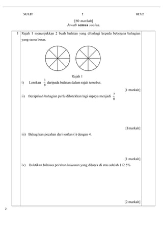 SULIT 2 015/2
	2	
[60 markah]
Jawab semua soalan.
1 Rajah 1 menunjukkan 2 buah bulatan yang dibahagi kepada beberapa bahagian
yang sama besar.
Rajah 1
i) Lorekan daripada bulatan dalam rajah tersebut.
[1 markah]
ii) Berapakah bahagian perlu dilorekkan lagi supaya menjadi
[1markah]
iii) Bahagikan pecahan dari soalan (i) dengan 4.
[1 markah]
iv) Buktikan bahawa pecahan kawasan yang dilorek di atas adalah 112.5%
[2 markah]
 