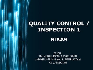 Page 1
QUALITY CONTROL /
INSPECTION 1
MTK204
OLEH:
PN. NURUL FATIHA CHE JAMIN
JAB KEJ. MEKANIKAL & PEMBUATAN
KV LANGKAWI
 