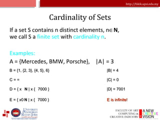 Cardinality of Sets If a set S contains n distinct elements, n  N , we call S a  finite set  with  cardinality n . Examples: A = {Mercedes, BMW, Porsche},  |A| = 3 B = {1, {2, 3}, {4, 5}, 6} |B| = 4 C =  |C| = 0 D = { x N  | x  7000 } |D| = 7001 E = { x N  | x  7000 } E is infinite! 