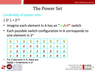 The Power Set Cardinality of power sets: | 2 A  | = 2 |A| Imagine each element in A has an “ on / off ” switch Each possible switch configuration in A corresponds to one element in 2 A For 3 elements in A, there are  2 x 2 x 2 = 8 elements in 2 A A 1 2 3 4 5 6 7 8 x x x x x x x x x y y y y y y y y y z z z z z z z z z 