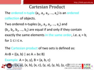 Cartesian Product The  ordered n-tuple  (a 1 , a 2 , a 3 , …, a n ) is an  ordered collection  of objects. Two ordered n-tuples (a 1 , a 2 , a 3 , …, a n ) and  (b 1 , b 2 , b 3 , …, b n ) are equal if and only if they contain exactly the same elements  in the same order , i.e. a i  = b i  for 1    i    n. The  Cartesian product  of two sets is defined as: A  B = {(a, b) | a  A    b  B} Example:  A = {x, y}, B = {a, b, c} A  B = {(x, a), (x, b), (x, c), (y, a), (y, b), (y, c)} 