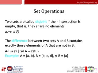 Set Operations Two sets are called  disjoint  if their intersection is empty, that is, they share no elements: A  B =   The  difference  between two sets A and B contains exactly those elements of A that are not in B: A-B = {x | x  A    x  B} Example:  A = {a, b}, B = {b, c, d}, A-B = {a} 