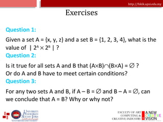 Exercises Question 1: Given a set A = {x, y, z} and a set B = {1, 2, 3, 4}, what is the value of  | 2 A     2 B  | ? Question 2: Is it true for all sets A and B that (A  B)  (B  A) =    ? Or do A and B have to meet certain conditions? Question 3: For any two sets A and B, if A – B =    and B – A =   , can we conclude that A = B? Why or why not? 