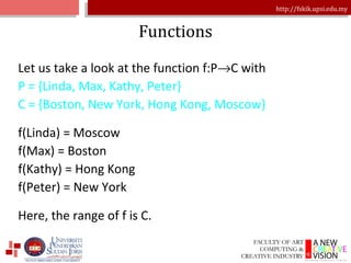 Functions Let us take a look at the function f:P  C with P = {Linda, Max, Kathy, Peter} C = {Boston, New York, Hong Kong, Moscow} f(Linda) = Moscow f(Max) = Boston f(Kathy) = Hong Kong f(Peter) = New York Here, the range of f is C. 