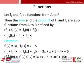 Functions Let f 1  and f 2  be functions from A to  R . Then the  sum  and the  product  of f 1  and f 2  are also functions from A to  R  defined by: (f 1  + f 2 )(x) =  f 1 (x) + f 2 (x) (f 1 f 2 )(x) =  f 1 (x) f 2 (x) Example: f 1 (x) = 3x,  f 2 (x) = x + 5 (f 1  + f 2 )(x) =  f 1 (x) + f 2 (x) = 3x + x + 5 = 4x + 5 (f 1 f 2 )(x) =  f 1 (x) f 2 (x) = 3x (x + 5) = 3x 2  + 15x 