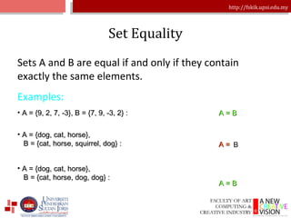 Set Equality Sets A and B are equal if and only if they contain exactly the same elements. Examples: A = {9, 2, 7, -3}, B = {7, 9, -3, 2} : A = B A = {dog, cat, horse},    B = {cat, horse, squirrel, dog} : A = {dog, cat, horse},    B = {cat, horse, dog, dog} : A = B A  B 