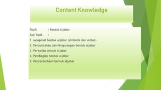 Content Knowledge
Topik : Bentuk Aljabar
Sub Topik :
1. Mengenal bentuk aljabar (simbolik dan verbal)
2. Penjumlahan dan Pengurangan bentuk aljabar
3. Perkalian bentuk aljabar
4. Pembagian bentuk aljabar
5. Penyerderhaan bentuk aljabar
 