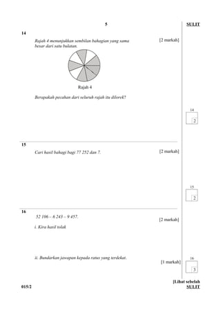 5 SULIT
14
Rajah 4 menunjukkan sembilan bahagian yang sama
besar dari satu bulatan.
Berapakah pecahan dari seluruh rajah itu dilorek?
14
15
Cari hasil bahagi bagi 77 252 dan 7.
15
16
52 106 – 6 243 – 9 457.
i. Kira hasil tolak
ii. Bundarkan jawapan kepada ratus yang terdekat. 16
015/2
[Lihat sebelah
SULIT
Rajah 4
[2 markah]
[2 markah]
[2 markah]
[1 markah]
 