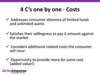 4 C’s one by one - Costs
 Addresses consumer dilemma of limited funds
and unlimited wants
Satisfies their willingness to pay X amount against
the market
 Considers additional related costs the consumer
will incur
 Opportunity to provide more for same cost
(added value!)
 