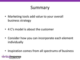 Summary
• Marketing tools add value to your overall
business strategy
• 4 C’s model is about the customer
• Consider how you can incorporate each element
individually
• Inspiration comes from all spectrums of business
 