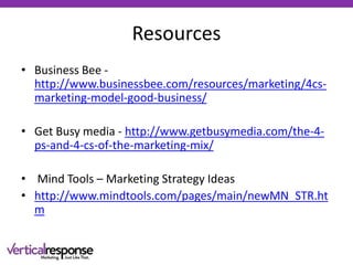 Resources
• Business Bee -
http://www.businessbee.com/resources/marketing/4cs-
marketing-model-good-business/
• Get Busy media - http://www.getbusymedia.com/the-4-
ps-and-4-cs-of-the-marketing-mix/
• Mind Tools – Marketing Strategy Ideas
• http://www.mindtools.com/pages/main/newMN_STR.ht
m
 