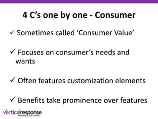 4 C’s one by one - Consumer
 Sometimes called ‘Consumer Value’
 Focuses on consumer’s needs and
wants
 Often features customization elements
 Benefits take prominence over features
 