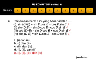 UJI KOMPETENSI 1.4 HAL 32
Nomor :

6.

1

2

3

4

5

6

7

8

9

Persamaan berikut ini yang benar adalah ….
(i) sin (D+E) = sin D.cos E + cos D.sin E √
(ii) sin (D-E) = sin D.cos E - cos D.sin E √
(iii) cos (D+E) = sin D.cos E + cos D.sin E √
(iv) cos (D-E) = sin D.cos E - cos D.sin E √
a. (i) dan (ii)
b. (i) dan (iii)
c. (ii), dan (iv)
d. (i), (ii), dan (iii)
e. (i), (ii), (iii), dan (iv)
jawaban e.

10

 
