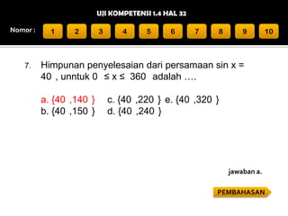 UJI KOMPETENSI 1.4 HAL 32
Nomor :

7.

1

2

3

4

5

6

7

8

9

10

Himpunan penyelesaian dari persamaan sin x =
40 , unntuk 0 ≤ x ≤ 360 adalah ….
a. {40 ,140 }
b. {40 ,150 }

c. {40 ,220 } e. {40 ,320 }
d. {40 ,240 }

jawaban a.
PEMBAHASAN

 