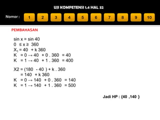 UJI KOMPETENSI 1.4 HAL 32
Nomor :

1

2

3

4

5

6

7

8

9

PEMBAHASAN

sin x = sin 40
0 ≤ x ≥ 360
X1 = 40 + k 360
K = 0 → 40 + 0 . 360 = 40
K = 1 → 40 + 1 . 360 = 400

X2 = (180 - 40 ) + k . 360
= 140 + k 360
K = 0 → 140 + 0 . 360 = 140
K = 1 → 140 + 1 . 360 = 500
Jadi HP : {40 ,140 }

10

 